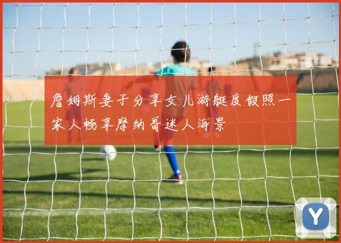 詹姆斯妻子分享女儿游艇度假照一家人畅享摩纳哥迷人海景