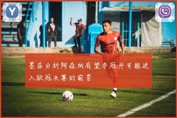 墨菲分析阿森纳有望夺冠并可能进入欧冠决赛的前景