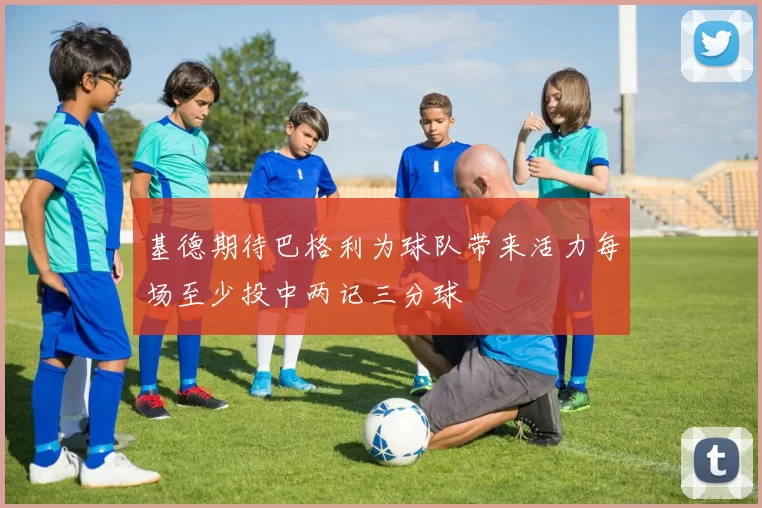 基德期待巴格利为球队带来活力每场至少投中两记三分球