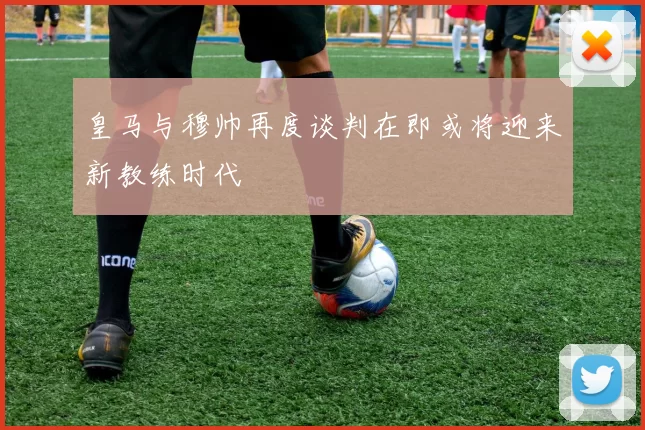皇马与穆帅再度谈判在即或将迎来新教练时代