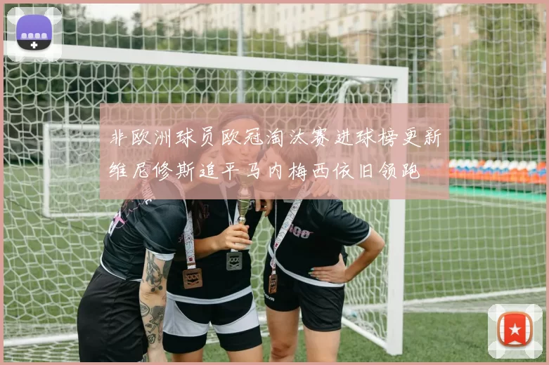 非欧洲球员欧冠淘汰赛进球榜更新维尼修斯追平马内梅西依旧领跑