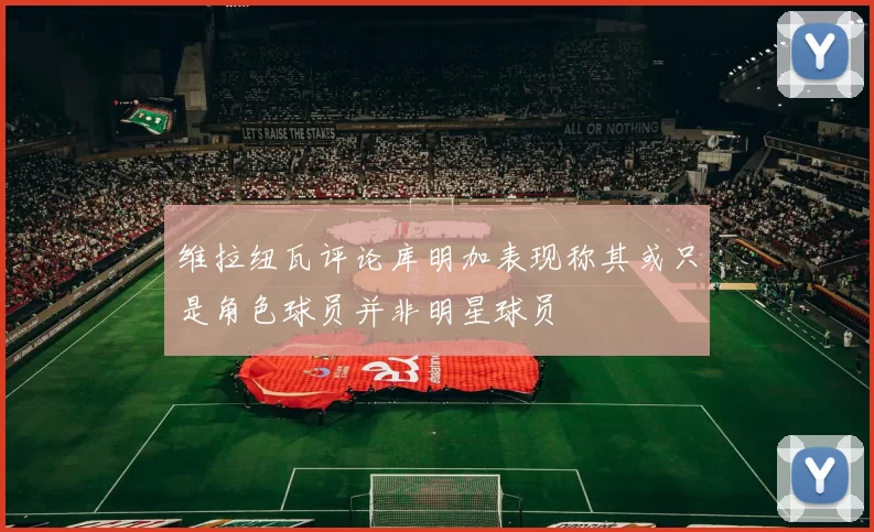 维拉纽瓦评论库明加表现称其或只是角色球员并非明星球员