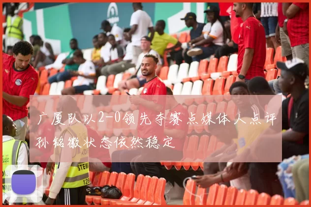 广厦队以2-0领先夺赛点媒体人点评孙铭徽状态依然稳定