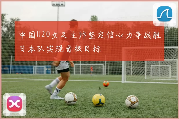中国U20女足主帅坚定信心力争战胜日本队实现晋级目标
