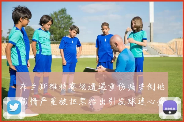 布兰斯维特赛场遭遇重伤痛苦倒地伤情严重被担架抬出引发球迷心痛