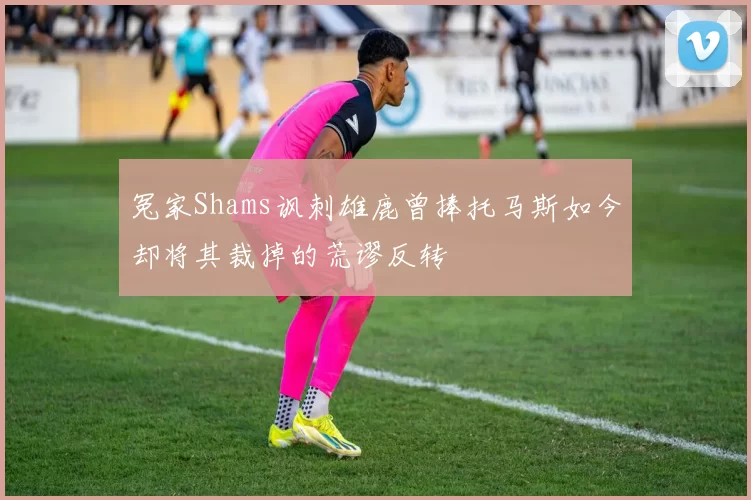 冤家Shams讽刺雄鹿曾捧托马斯如今却将其裁掉的荒谬反转
