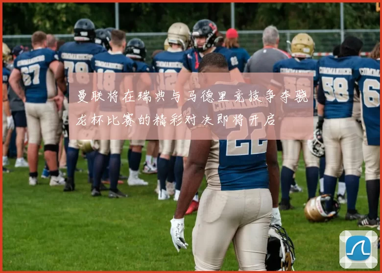 曼联将在瑞典与马德里竞技争夺骁龙杯比赛的精彩对决即将开启