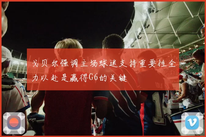 戈贝尔强调主场球迷支持重要性全力以赴是赢得G6的关键