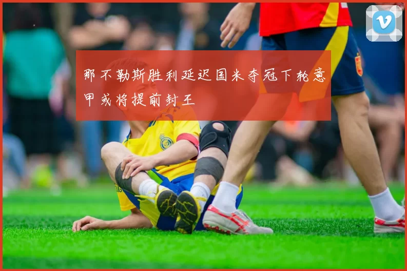 那不勒斯胜利延迟国米夺冠下轮意甲或将提前封王
