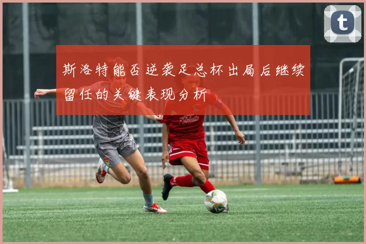 斯洛特能否逆袭足总杯出局后继续留任的关键表现分析